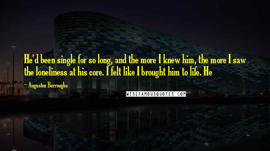 Augusten Burroughs Quotes: He'd been single for so long, and the more I knew him, the more I saw the loneliness at his core. I felt like I brought him to life. He