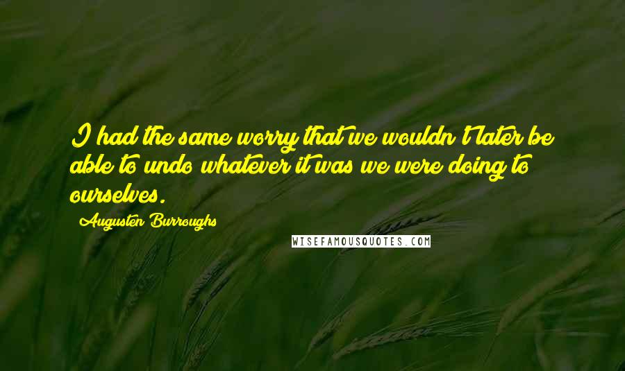 Augusten Burroughs Quotes: I had the same worry that we wouldn't later be able to undo whatever it was we were doing to ourselves.