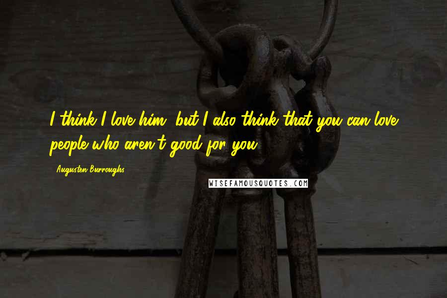 Augusten Burroughs Quotes: I think I love him, but I also think that you can love people who aren't good for you.