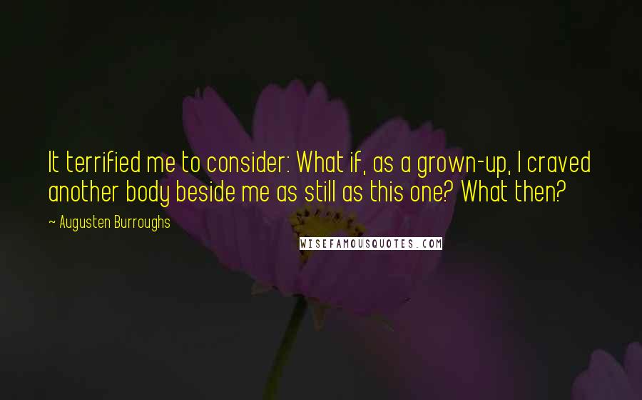 Augusten Burroughs Quotes: It terrified me to consider: What if, as a grown-up, I craved another body beside me as still as this one? What then?