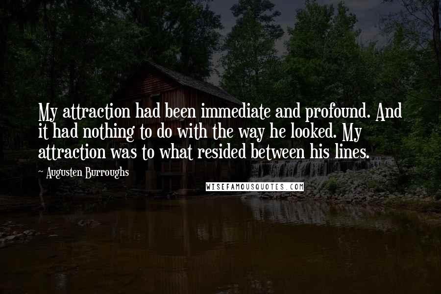 Augusten Burroughs Quotes: My attraction had been immediate and profound. And it had nothing to do with the way he looked. My attraction was to what resided between his lines.