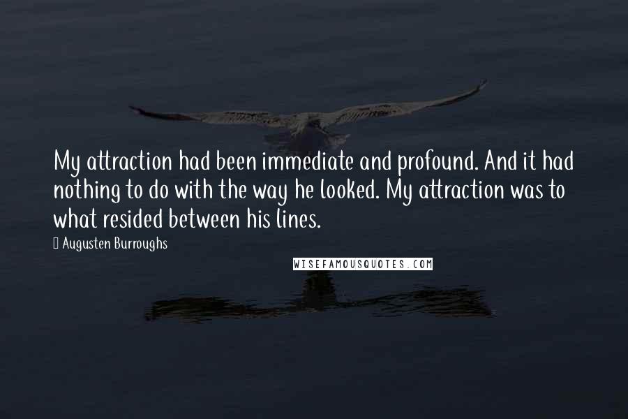 Augusten Burroughs Quotes: My attraction had been immediate and profound. And it had nothing to do with the way he looked. My attraction was to what resided between his lines.