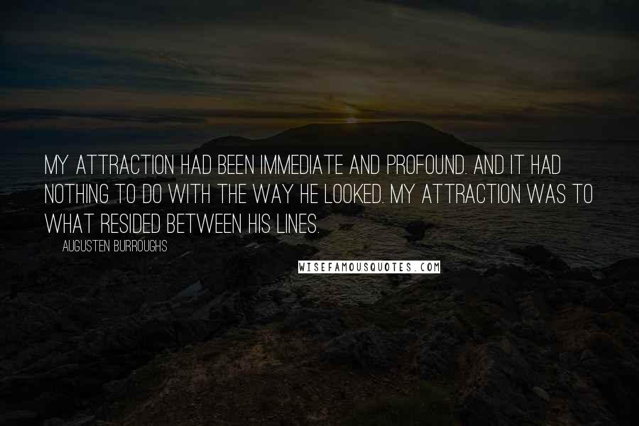 Augusten Burroughs Quotes: My attraction had been immediate and profound. And it had nothing to do with the way he looked. My attraction was to what resided between his lines.