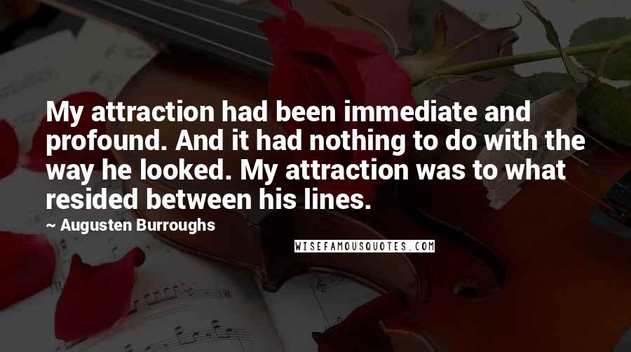Augusten Burroughs Quotes: My attraction had been immediate and profound. And it had nothing to do with the way he looked. My attraction was to what resided between his lines.