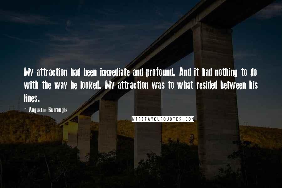 Augusten Burroughs Quotes: My attraction had been immediate and profound. And it had nothing to do with the way he looked. My attraction was to what resided between his lines.