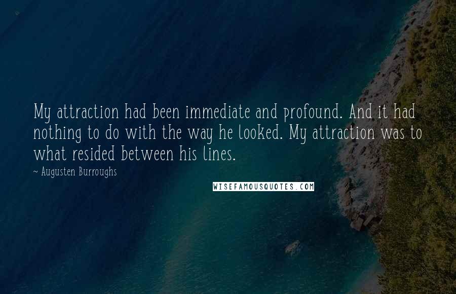 Augusten Burroughs Quotes: My attraction had been immediate and profound. And it had nothing to do with the way he looked. My attraction was to what resided between his lines.