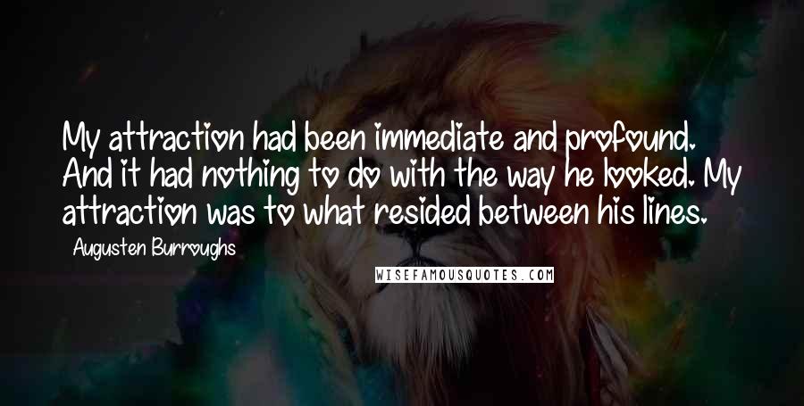 Augusten Burroughs Quotes: My attraction had been immediate and profound. And it had nothing to do with the way he looked. My attraction was to what resided between his lines.