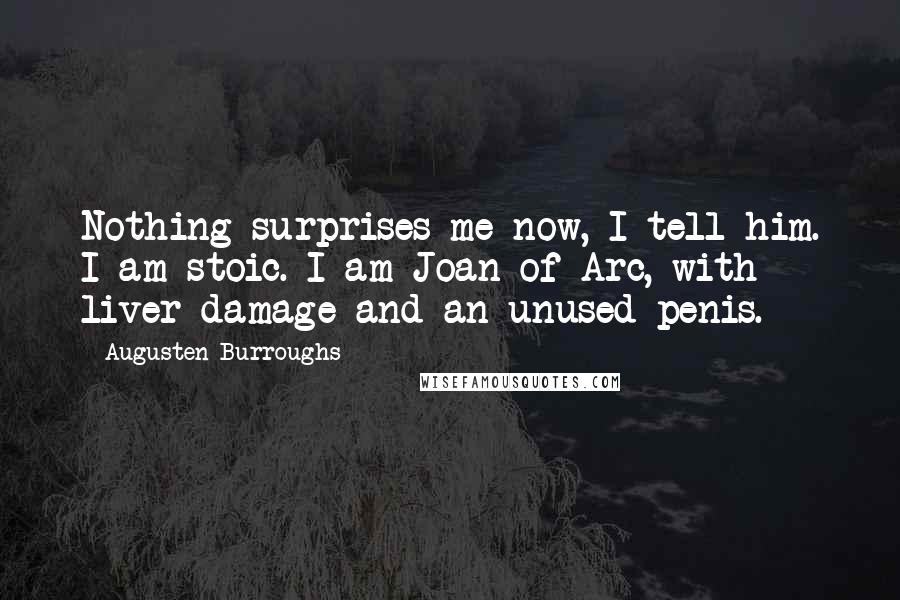 Augusten Burroughs Quotes: Nothing surprises me now, I tell him. I am stoic. I am Joan of Arc, with liver damage and an unused penis.