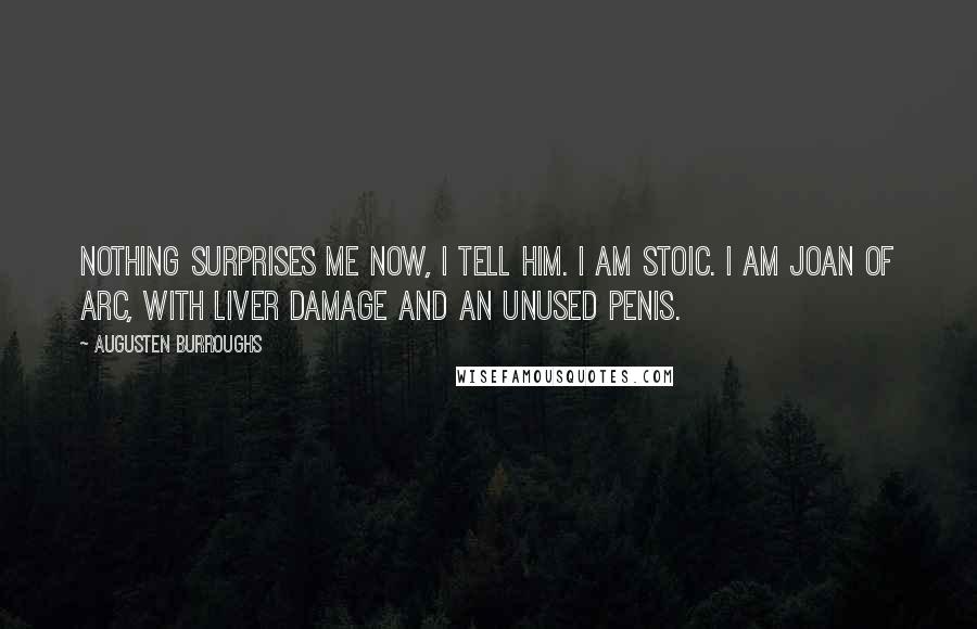 Augusten Burroughs Quotes: Nothing surprises me now, I tell him. I am stoic. I am Joan of Arc, with liver damage and an unused penis.