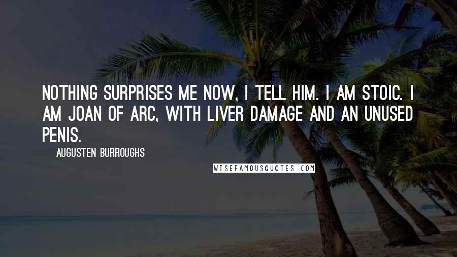 Augusten Burroughs Quotes: Nothing surprises me now, I tell him. I am stoic. I am Joan of Arc, with liver damage and an unused penis.