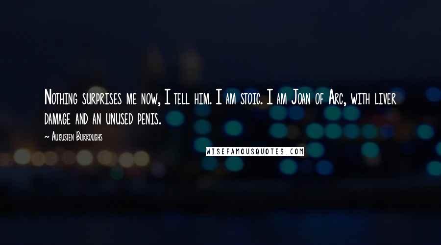 Augusten Burroughs Quotes: Nothing surprises me now, I tell him. I am stoic. I am Joan of Arc, with liver damage and an unused penis.