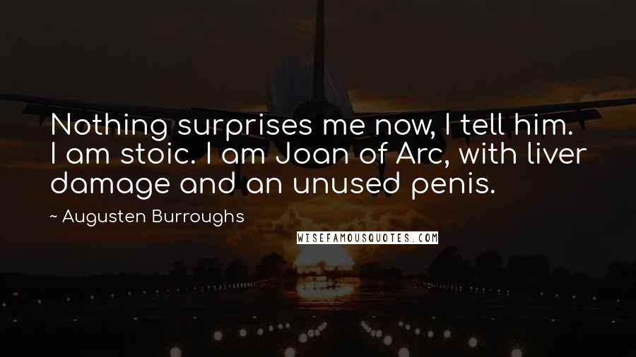 Augusten Burroughs Quotes: Nothing surprises me now, I tell him. I am stoic. I am Joan of Arc, with liver damage and an unused penis.