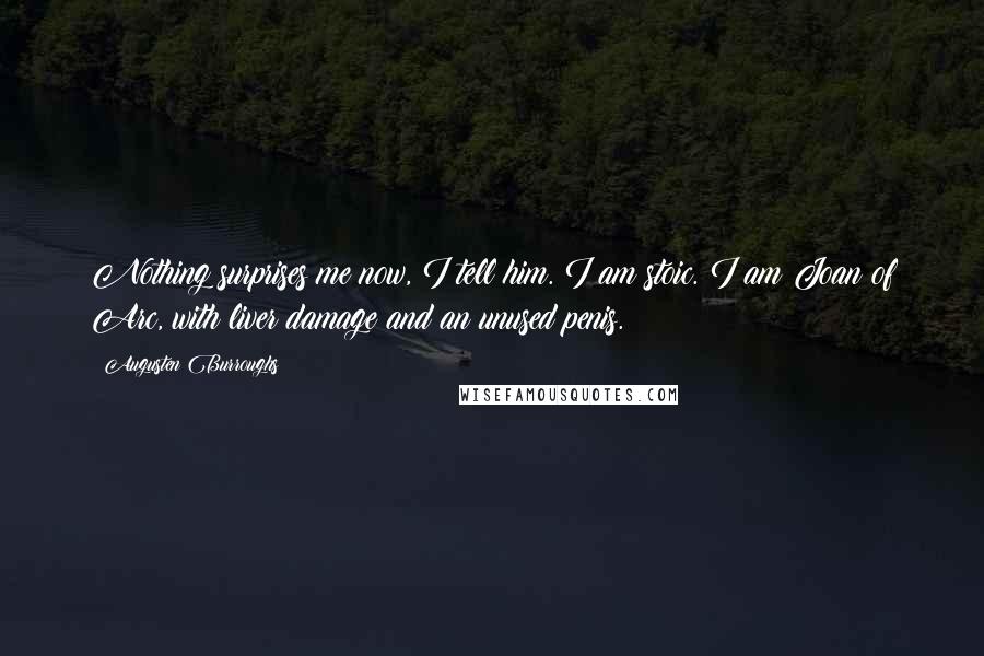 Augusten Burroughs Quotes: Nothing surprises me now, I tell him. I am stoic. I am Joan of Arc, with liver damage and an unused penis.