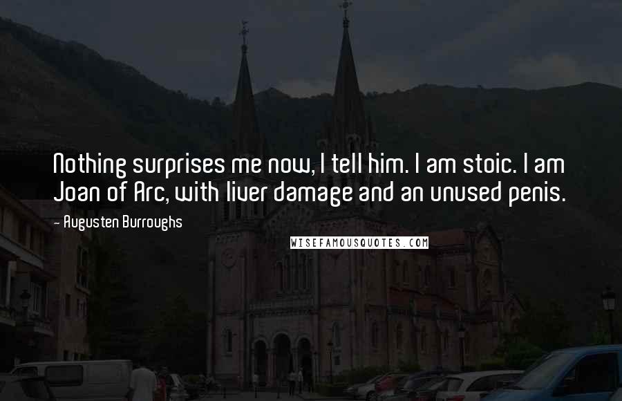 Augusten Burroughs Quotes: Nothing surprises me now, I tell him. I am stoic. I am Joan of Arc, with liver damage and an unused penis.