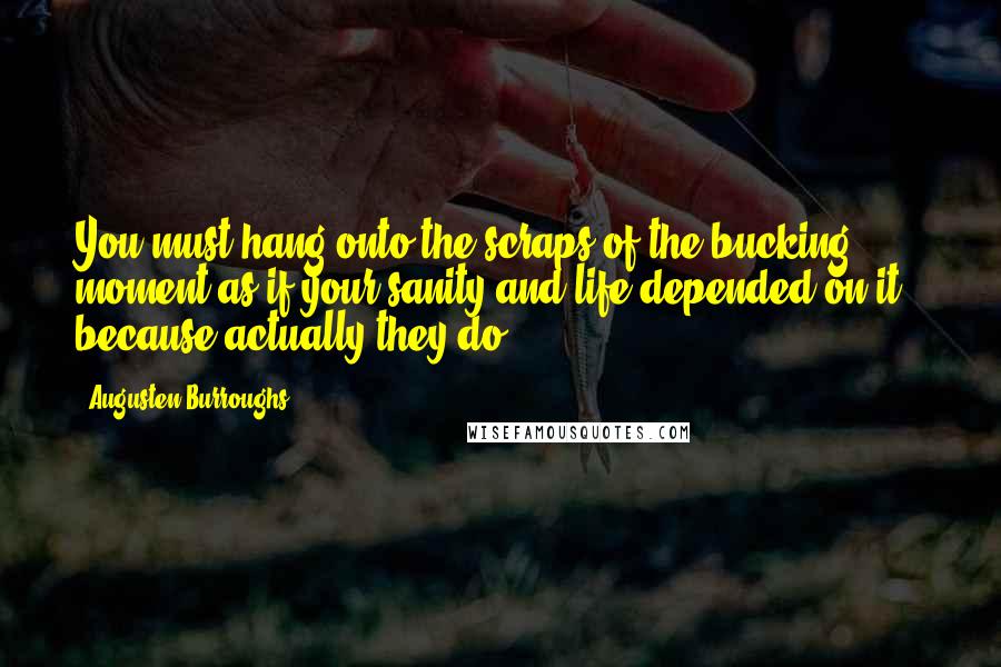 Augusten Burroughs Quotes: You must hang onto the scraps of the bucking moment as if your sanity and life depended on it - because actually they do.