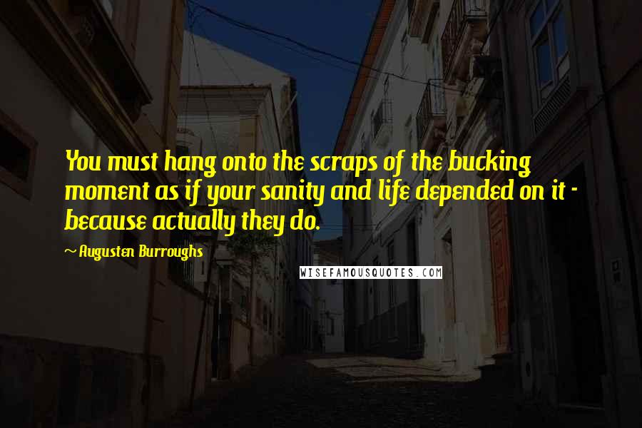 Augusten Burroughs Quotes: You must hang onto the scraps of the bucking moment as if your sanity and life depended on it - because actually they do.