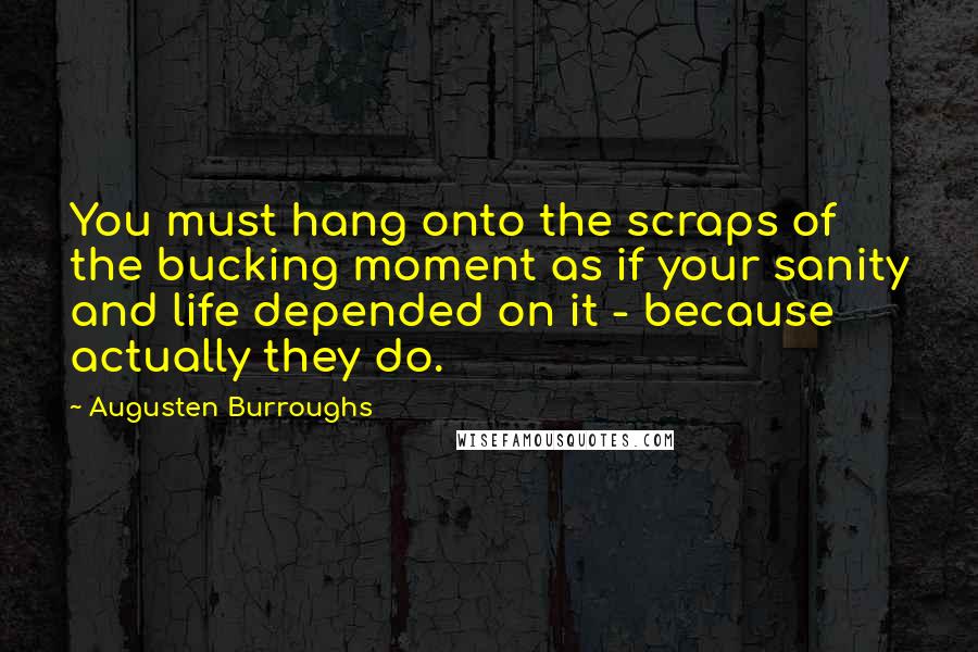 Augusten Burroughs Quotes: You must hang onto the scraps of the bucking moment as if your sanity and life depended on it - because actually they do.