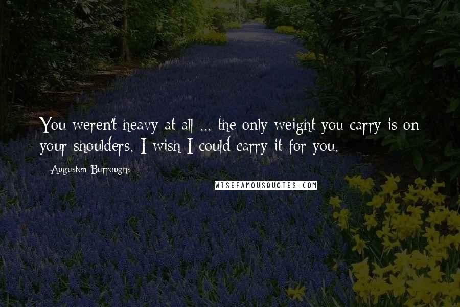 Augusten Burroughs Quotes: You weren't heavy at all ... the only weight you carry is on your shoulders. I wish I could carry it for you.