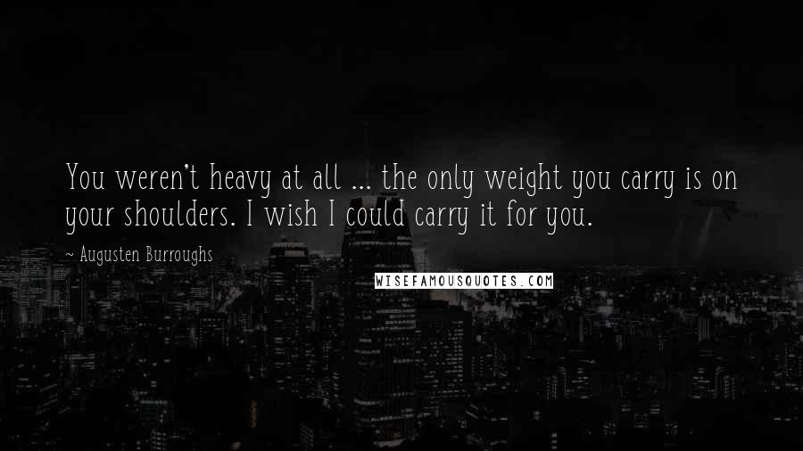 Augusten Burroughs Quotes: You weren't heavy at all ... the only weight you carry is on your shoulders. I wish I could carry it for you.