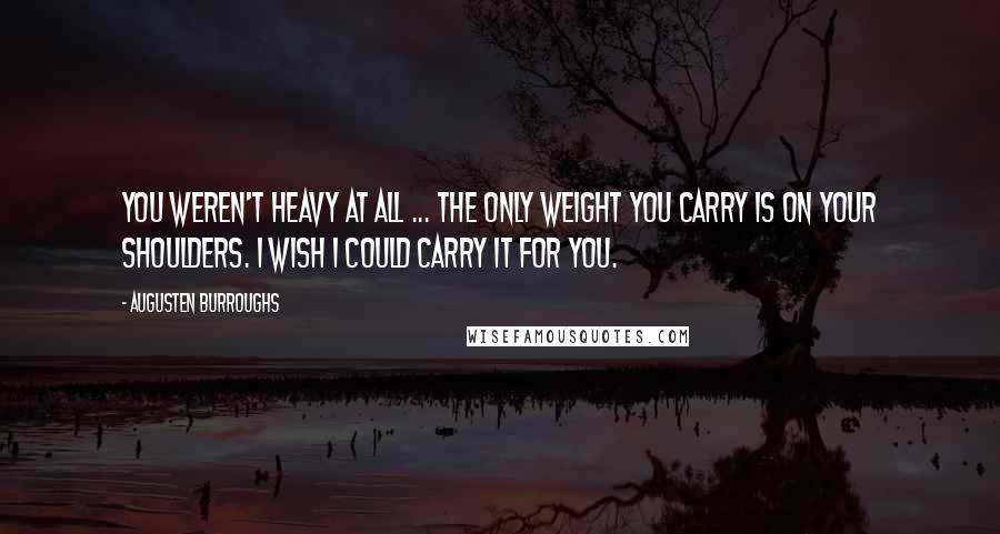 Augusten Burroughs Quotes: You weren't heavy at all ... the only weight you carry is on your shoulders. I wish I could carry it for you.