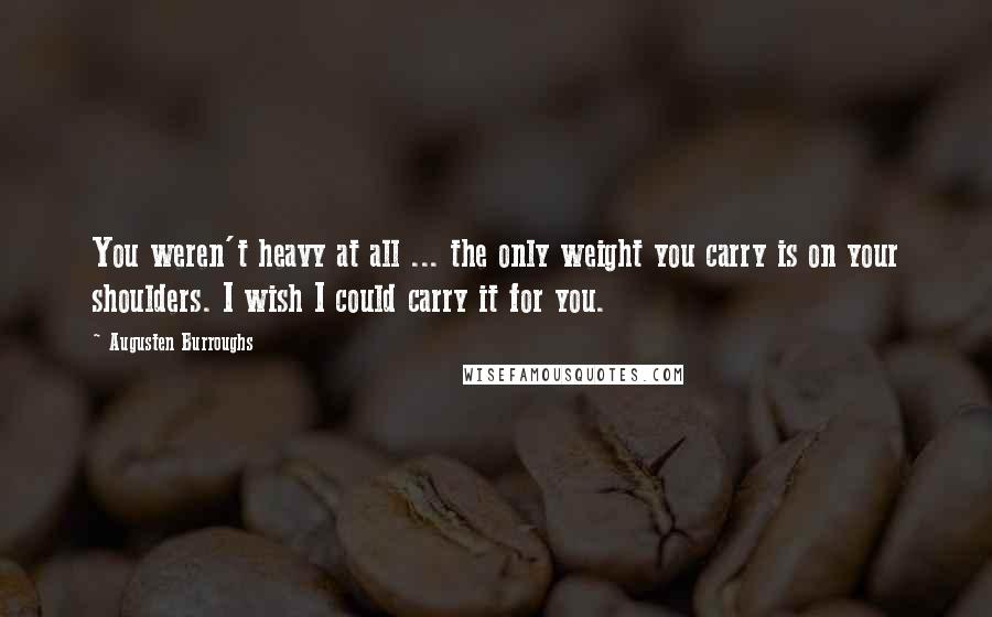 Augusten Burroughs Quotes: You weren't heavy at all ... the only weight you carry is on your shoulders. I wish I could carry it for you.