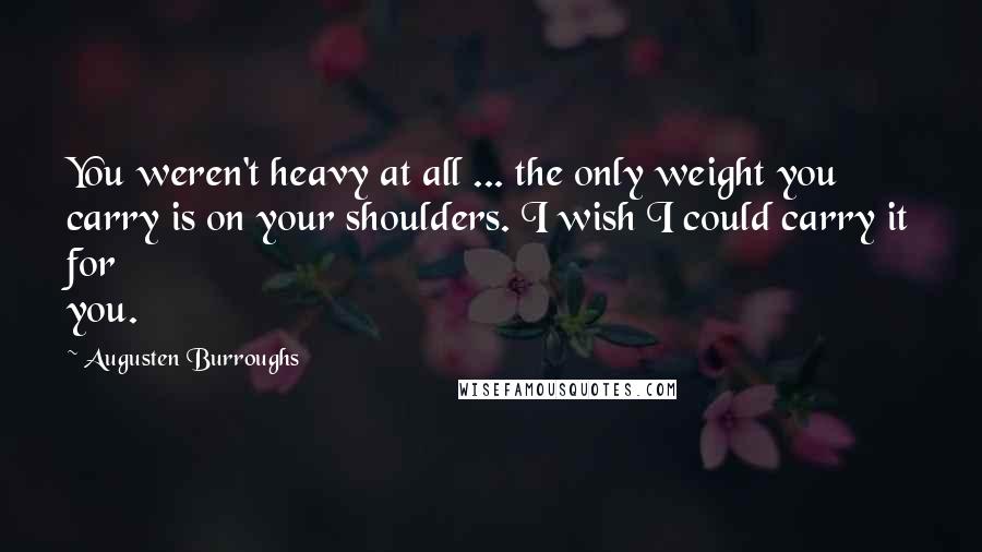 Augusten Burroughs Quotes: You weren't heavy at all ... the only weight you carry is on your shoulders. I wish I could carry it for you.