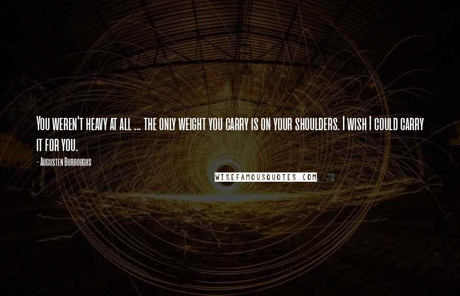 Augusten Burroughs Quotes: You weren't heavy at all ... the only weight you carry is on your shoulders. I wish I could carry it for you.