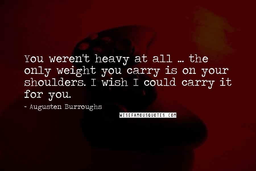 Augusten Burroughs Quotes: You weren't heavy at all ... the only weight you carry is on your shoulders. I wish I could carry it for you.