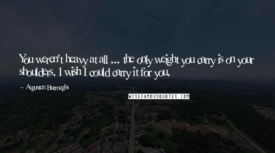 Augusten Burroughs Quotes: You weren't heavy at all ... the only weight you carry is on your shoulders. I wish I could carry it for you.