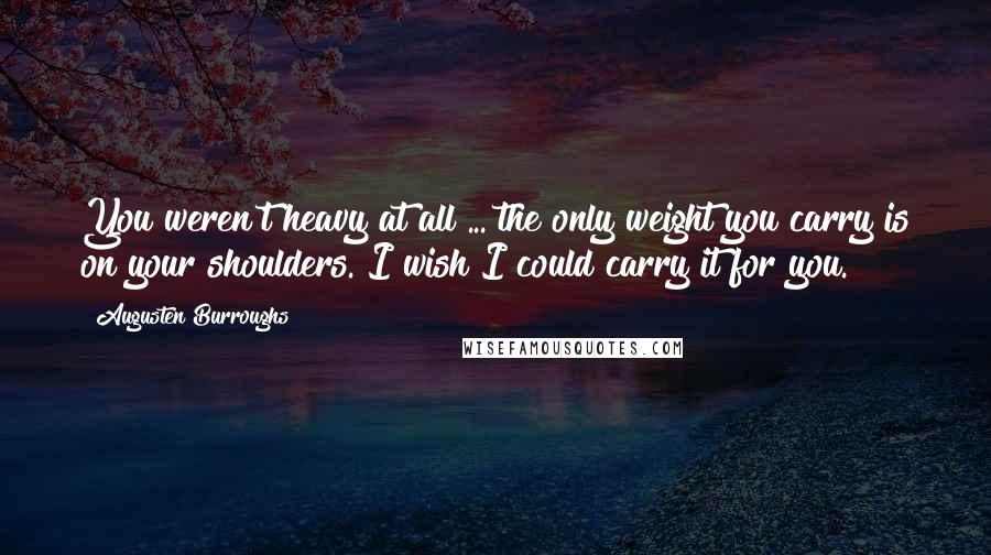 Augusten Burroughs Quotes: You weren't heavy at all ... the only weight you carry is on your shoulders. I wish I could carry it for you.