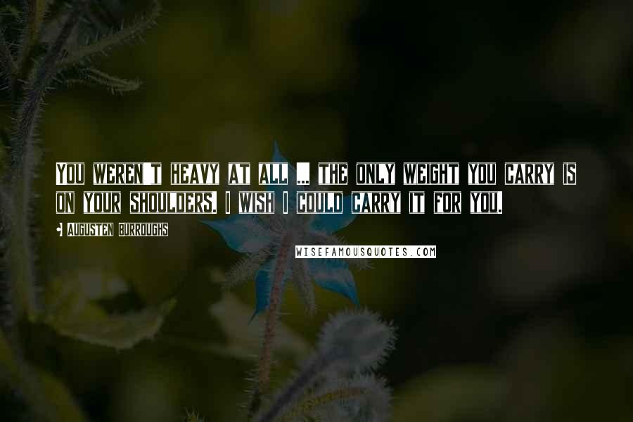 Augusten Burroughs Quotes: You weren't heavy at all ... the only weight you carry is on your shoulders. I wish I could carry it for you.