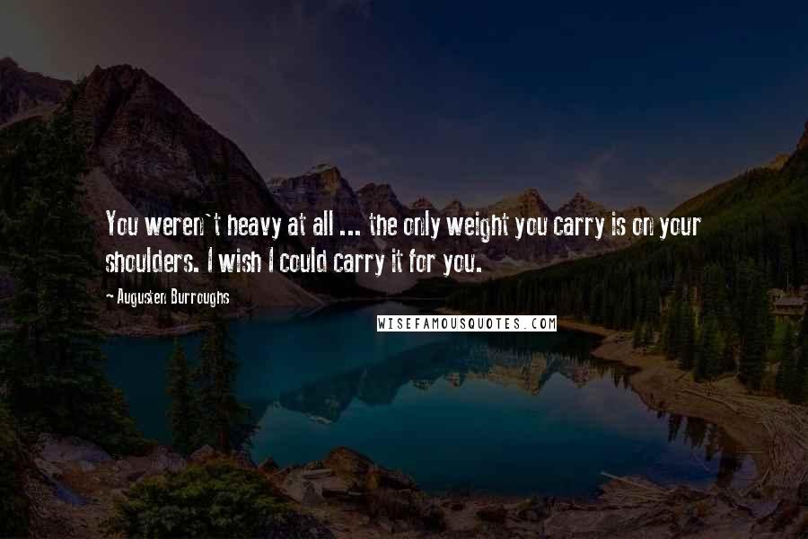 Augusten Burroughs Quotes: You weren't heavy at all ... the only weight you carry is on your shoulders. I wish I could carry it for you.