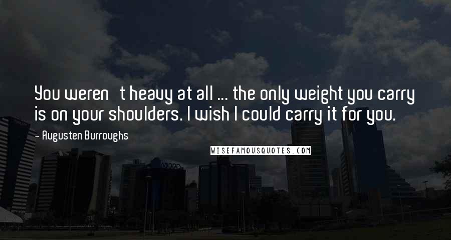 Augusten Burroughs Quotes: You weren't heavy at all ... the only weight you carry is on your shoulders. I wish I could carry it for you.