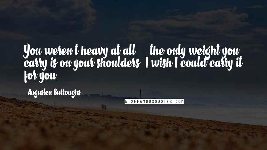 Augusten Burroughs Quotes: You weren't heavy at all ... the only weight you carry is on your shoulders. I wish I could carry it for you.