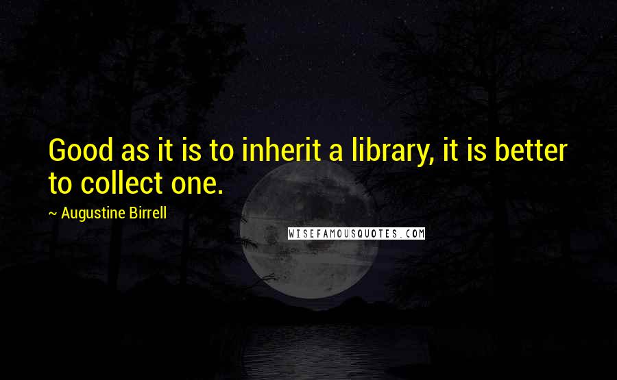 Augustine Birrell Quotes: Good as it is to inherit a library, it is better to collect one.