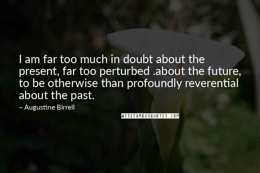 Augustine Birrell Quotes: I am far too much in doubt about the present, far too perturbed .about the future, to be otherwise than profoundly reverential about the past.