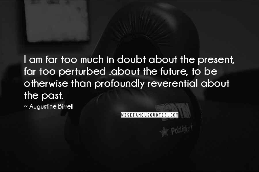 Augustine Birrell Quotes: I am far too much in doubt about the present, far too perturbed .about the future, to be otherwise than profoundly reverential about the past.