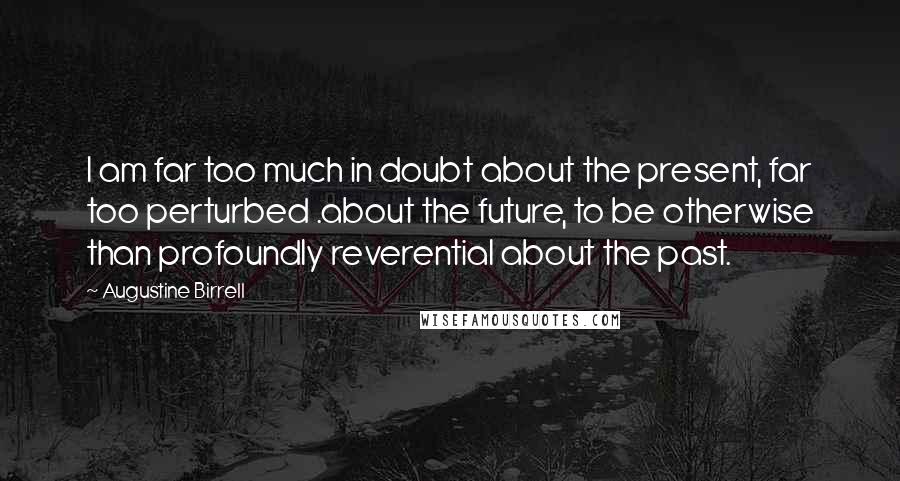Augustine Birrell Quotes: I am far too much in doubt about the present, far too perturbed .about the future, to be otherwise than profoundly reverential about the past.