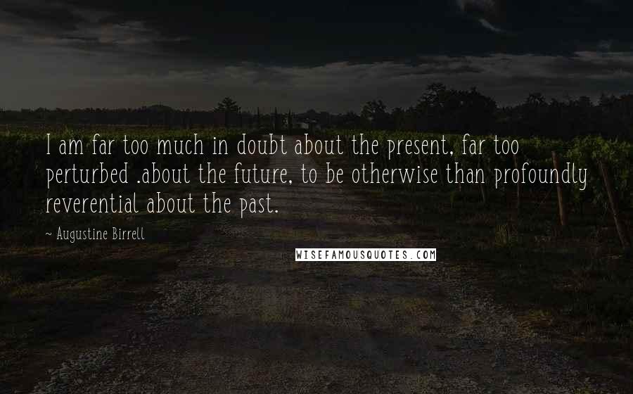 Augustine Birrell Quotes: I am far too much in doubt about the present, far too perturbed .about the future, to be otherwise than profoundly reverential about the past.