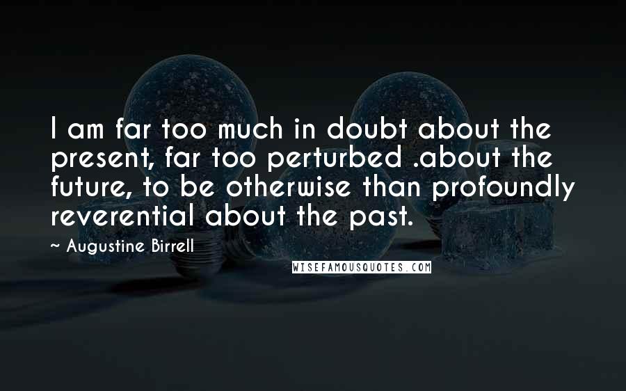 Augustine Birrell Quotes: I am far too much in doubt about the present, far too perturbed .about the future, to be otherwise than profoundly reverential about the past.