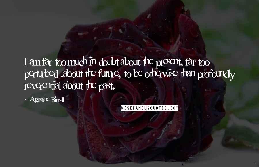 Augustine Birrell Quotes: I am far too much in doubt about the present, far too perturbed .about the future, to be otherwise than profoundly reverential about the past.
