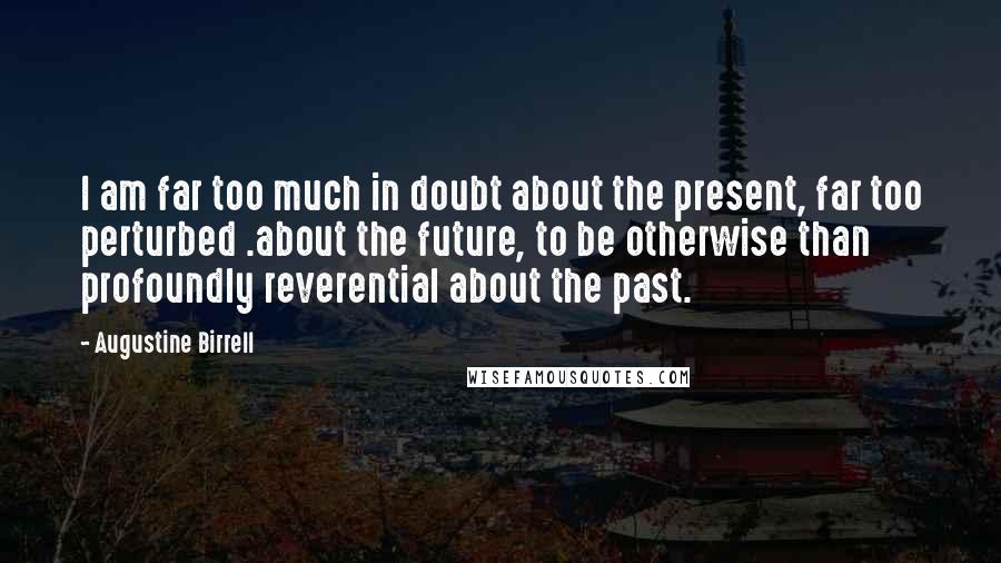 Augustine Birrell Quotes: I am far too much in doubt about the present, far too perturbed .about the future, to be otherwise than profoundly reverential about the past.