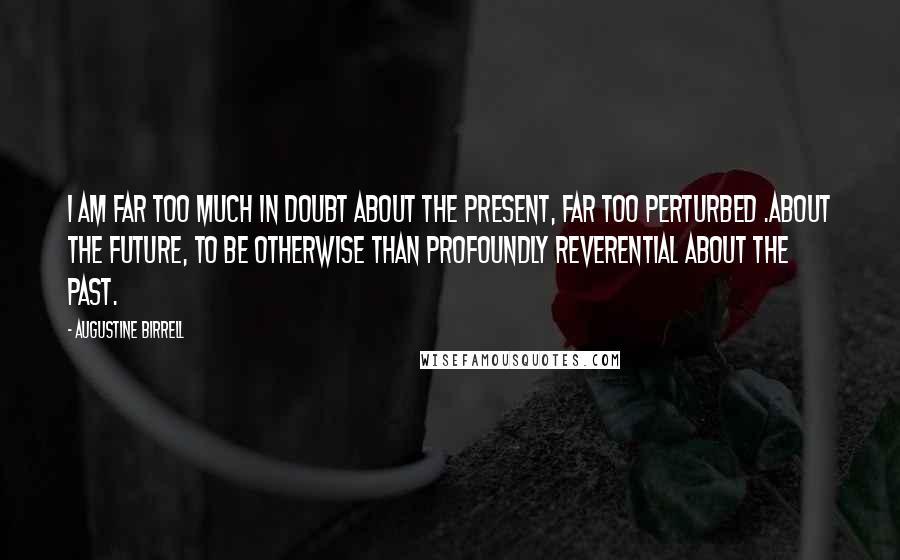 Augustine Birrell Quotes: I am far too much in doubt about the present, far too perturbed .about the future, to be otherwise than profoundly reverential about the past.