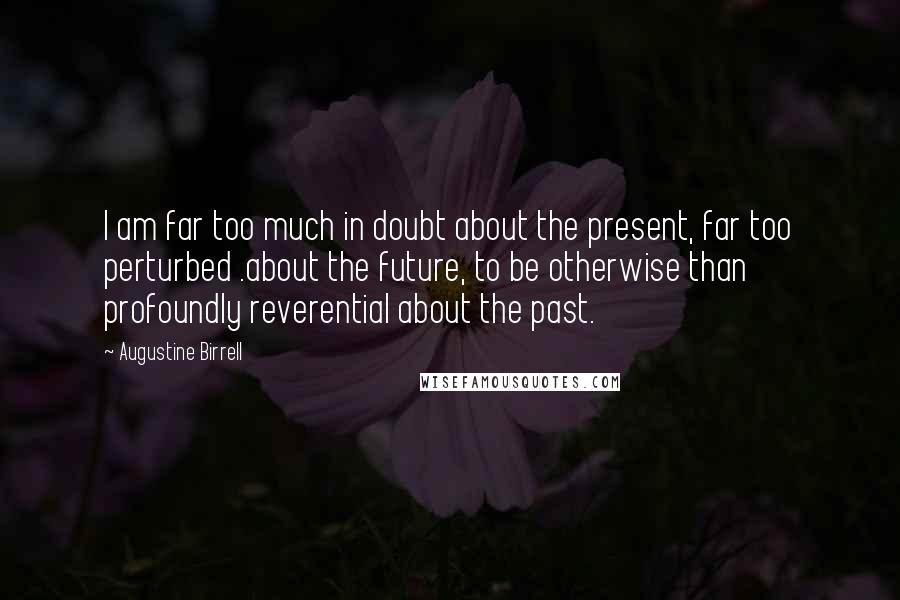 Augustine Birrell Quotes: I am far too much in doubt about the present, far too perturbed .about the future, to be otherwise than profoundly reverential about the past.