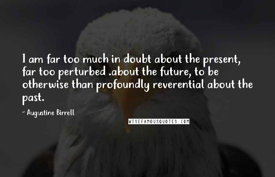 Augustine Birrell Quotes: I am far too much in doubt about the present, far too perturbed .about the future, to be otherwise than profoundly reverential about the past.
