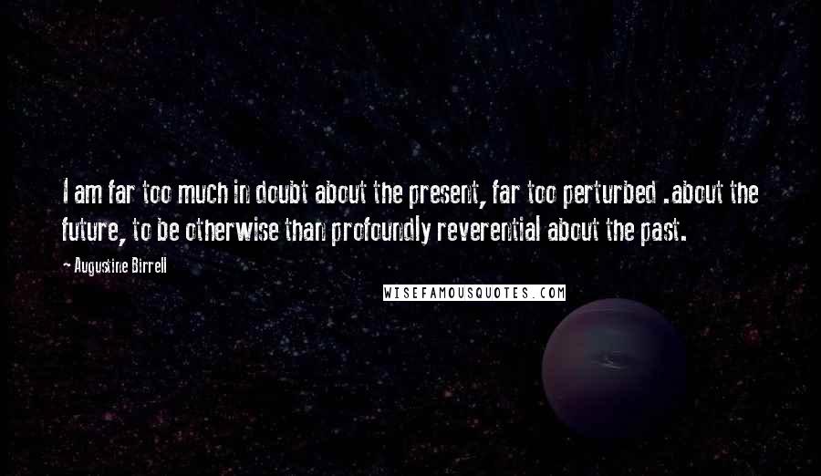 Augustine Birrell Quotes: I am far too much in doubt about the present, far too perturbed .about the future, to be otherwise than profoundly reverential about the past.
