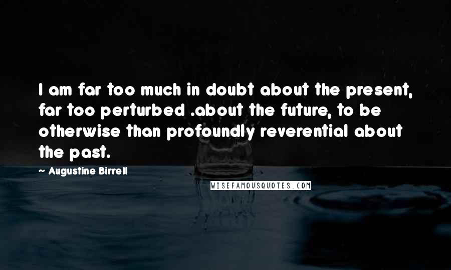 Augustine Birrell Quotes: I am far too much in doubt about the present, far too perturbed .about the future, to be otherwise than profoundly reverential about the past.