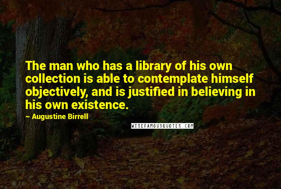 Augustine Birrell Quotes: The man who has a library of his own collection is able to contemplate himself objectively, and is justified in believing in his own existence.