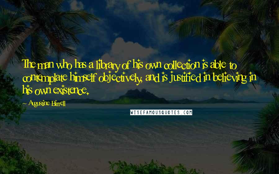 Augustine Birrell Quotes: The man who has a library of his own collection is able to contemplate himself objectively, and is justified in believing in his own existence.