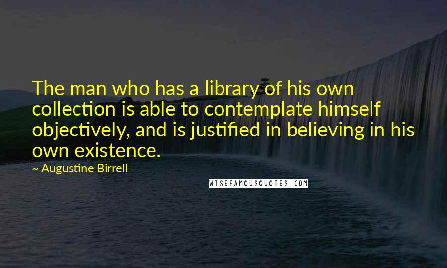 Augustine Birrell Quotes: The man who has a library of his own collection is able to contemplate himself objectively, and is justified in believing in his own existence.